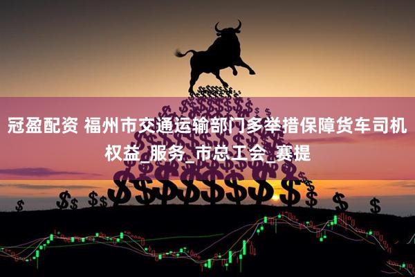 冠盈配资 福州市交通运输部门多举措保障货车司机权益_服务_市总工会_赛提