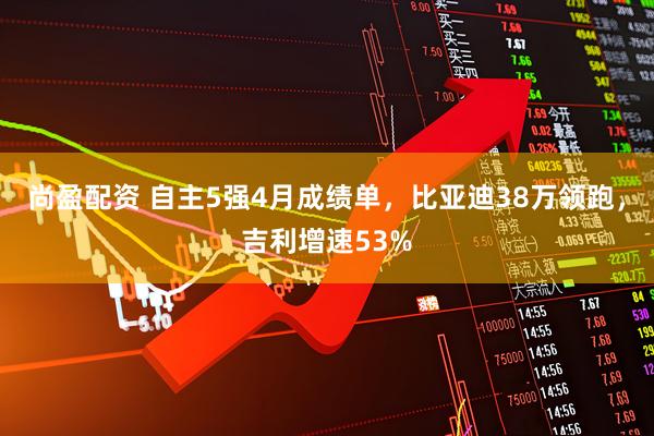 尚盈配资 自主5强4月成绩单，比亚迪38万领跑，吉利增速53%