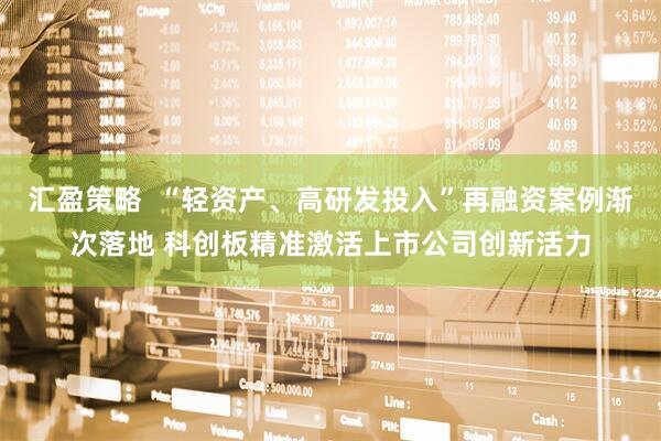 汇盈策略  “轻资产、高研发投入”再融资案例渐次落地 科创板精准激活上市公司创新活力