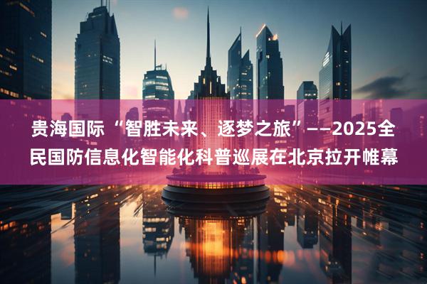 贵海国际 “智胜未来、逐梦之旅”——2025全民国防信息化智能化科普巡展在北京拉开帷幕