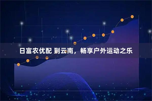 日富农优配 到云南，畅享户外运动之乐