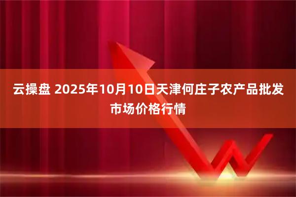 云操盘 2025年10月10日天津何庄子农产品批发市场价格行情