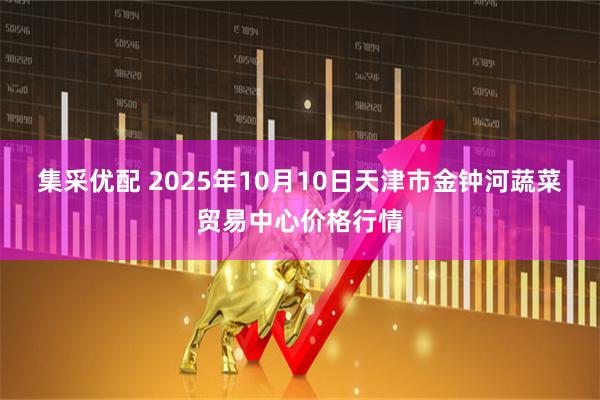 集采优配 2025年10月10日天津市金钟河蔬菜贸易中心价格行情
