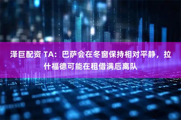 泽巨配资 TA：巴萨会在冬窗保持相对平静，拉什福德可能在租借满后离队