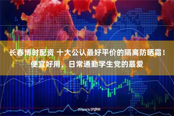 长春博时配资 十大公认最好平价的隔离防晒霜！便宜好用，日常通勤学生党的蕞爱