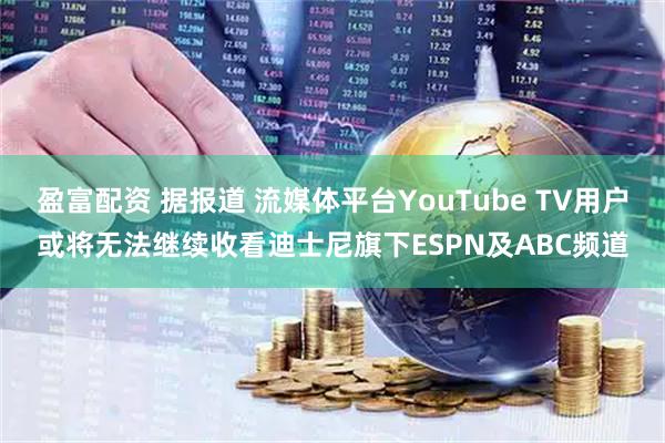 盈富配资 据报道 流媒体平台YouTube TV用户或将无法继续收看迪士尼旗下ESPN及ABC频道