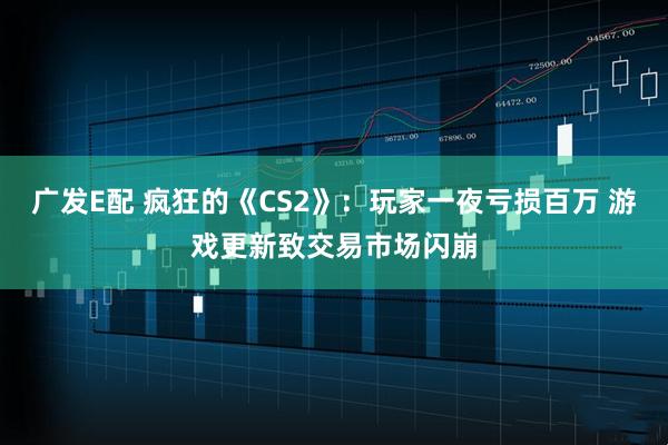 广发E配 疯狂的《CS2》：玩家一夜亏损百万 游戏更新致交易市场闪崩