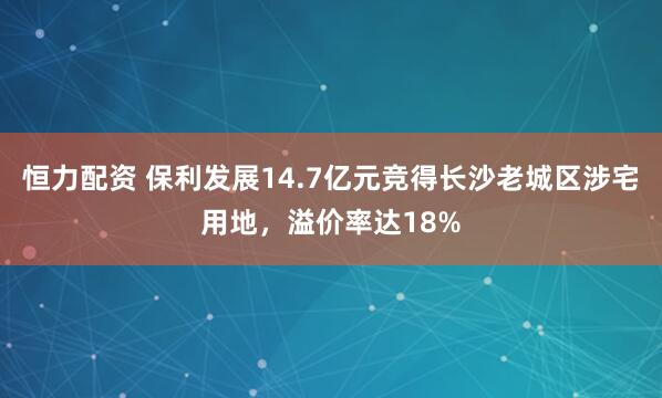 恒力配资 保利发展14.7亿元竞得长沙老城区涉宅用地，溢价率达18%