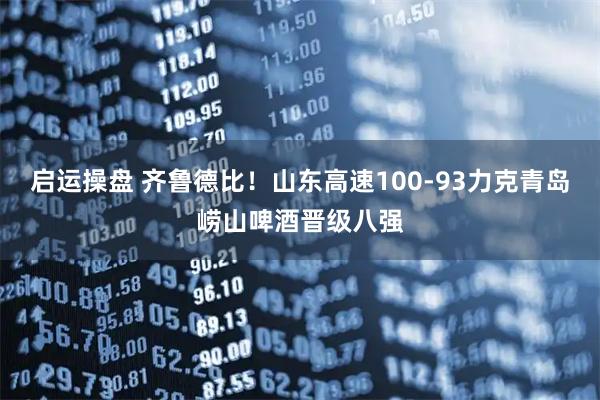 启运操盘 齐鲁德比！山东高速100-93力克青岛崂山啤酒晋级八强