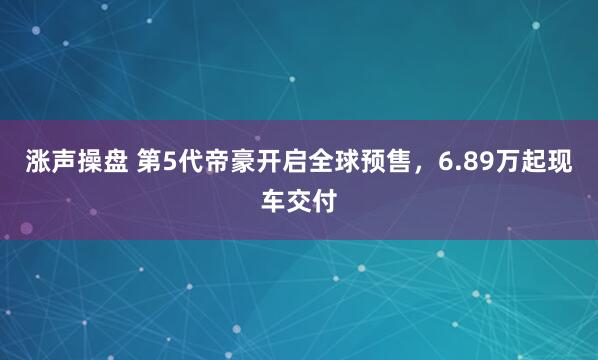 涨声操盘 第5代帝豪开启全球预售，6.89万起现车交付