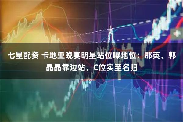 七星配资 卡地亚晚宴明星站位曝地位：那英、郭晶晶靠边站，C位实至名归