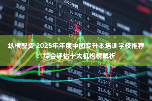 纵横配资 2025年年度中国专升本培训学校推荐：综合评估十大机构榜解析