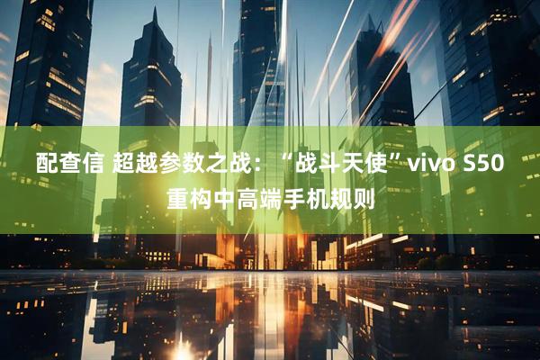配查信 超越参数之战：“战斗天使”vivo S50重构中高端手机规则