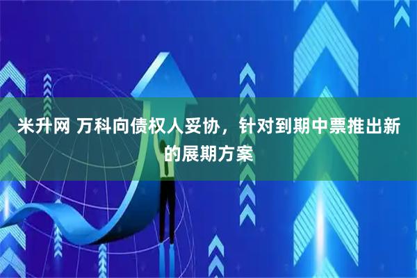 米升网 万科向债权人妥协，针对到期中票推出新的展期方案