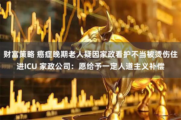 财富策略 癌症晚期老人疑因家政看护不当被烫伤住进ICU 家政公司：愿给予一定人道主义补偿