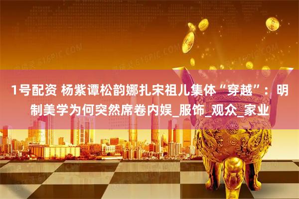 1号配资 杨紫谭松韵娜扎宋祖儿集体“穿越”：明制美学为何突然席卷内娱_服饰_观众_家业