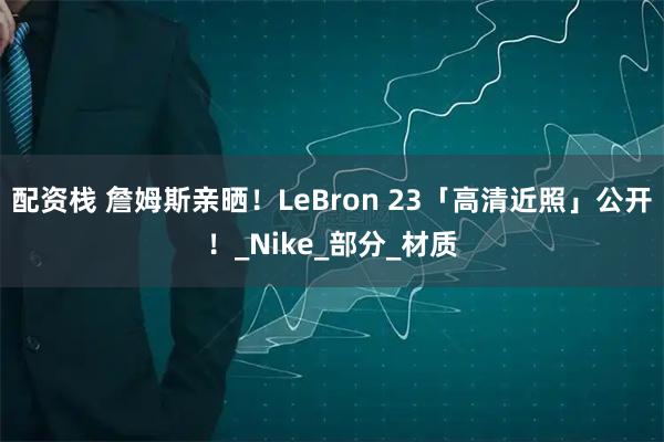 配资栈 詹姆斯亲晒！LeBron 23「高清近照」公开！_Nike_部分_材质