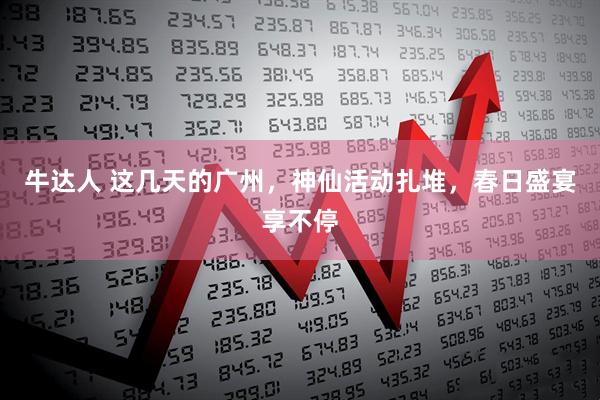 牛达人 这几天的广州，神仙活动扎堆，春日盛宴享不停