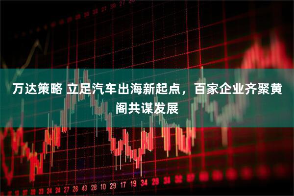 万达策略 立足汽车出海新起点，百家企业齐聚黄阁共谋发展
