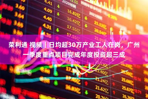 荣利通 视频｜日均超30万产业工人在岗，广州一季度重点项目完成年度投资超三成
