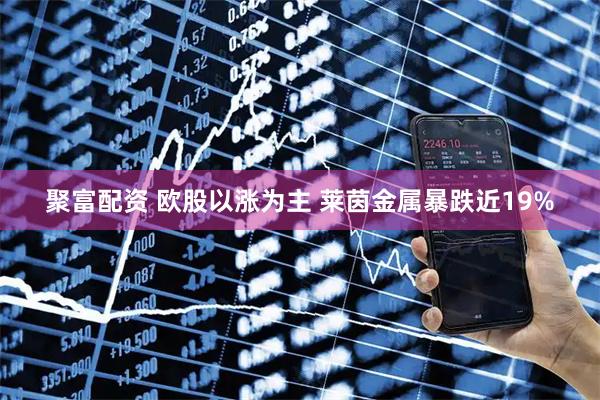 聚富配资 欧股以涨为主 莱茵金属暴跌近19%